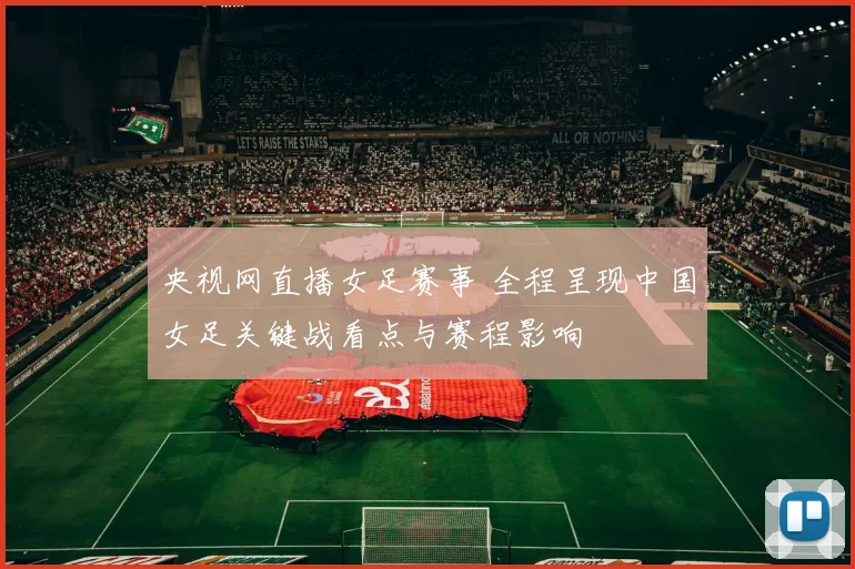 央视网直播女足赛事 全程呈现中国女足关键战看点与赛程影响